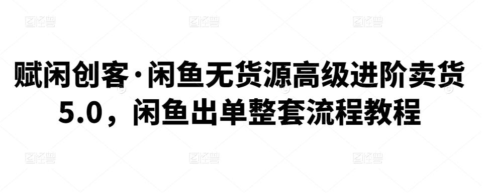 赋闲创客·闲鱼无货源高级进阶卖货5.0，闲鱼出单整套流程教程