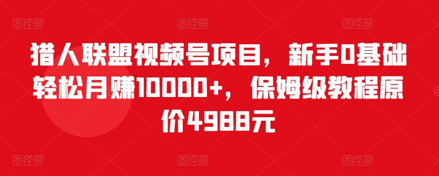 猎人联盟视频号项目，新手0基础轻松月赚10000+，保姆级教程原价4988元