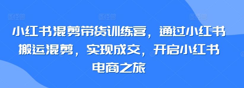 小红书混剪带货训练营，通过小红书搬运混剪，实现成交，开启小红书电商之旅