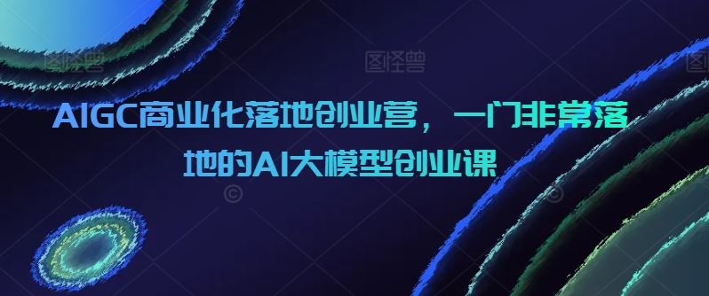 AIGC商业化落地创业营，一门非常落地的AI大模型创业课