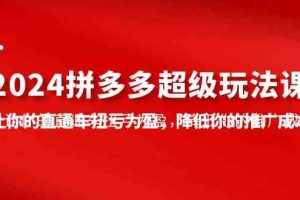 （10036期）2024拼多多-超级玩法课，让你的直通车扭亏为盈，降低你的推广成本-7节课