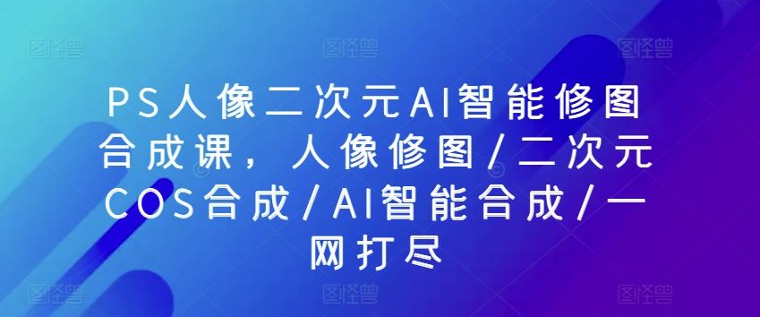 PS人像二次元AI智能修图合成课，人像修图/二次元COS合成/AI智能合成/一网打尽