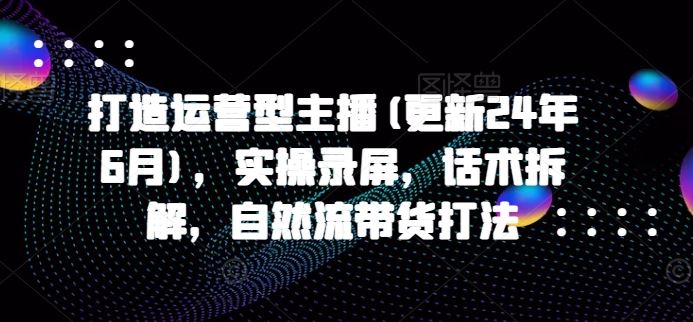 打造运营型主播(更新24年6月)，实操录屏，话术拆解，自然流带货打法