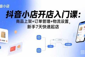 (15947期)抖音小店开店入门课:商品上架+订单管理+物流设置,新手7天快速起店