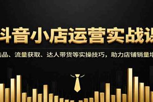 抖音小店运营实战课:选品、流量获取、达人带货等实操技巧,助力店铺销量增长
